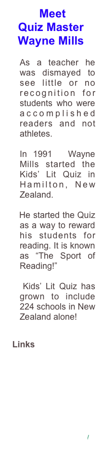  Meet
Quiz Master
Wayne Mills
                                 As a teacher he was dismayed to see little or no recognition for students who were accomplished readers and not athletes.
                                   In 1991  Wayne Mills started the Kids’ Lit Quiz in Hamilton, New Zealand.
    He started the Quiz as a way to reward his students for reading. It is known as “The Sport of Reading!”
   Kids’ Lit Quiz has grown to include 224 schools in New Zealand alone!
   Links 
www.kidslitquiz.com
http://www.sla.org.uk/blg-margaret-mahy-medal.php
www.northamptonshire.
gov.uk/en/.../developingyoungreaders.aspx 
www.storylines.org.nz/ 